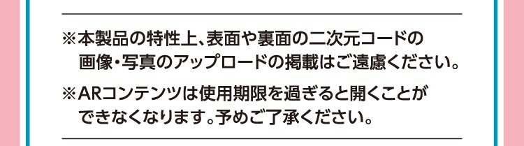※本製品の特性上、表面や裏面の二次元コードの画像・写真のアップロードの掲載はご遠慮ください。※ARコンテンツは使用期限を過ぎると開くことができなくなります。予めご了承ください。