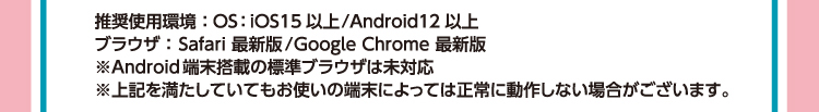 推奨使用環境：OS：iOS15 以上/Android12 以上　ブラウザ：Safari 最新版/Google Chrome 最新版　※Android 端末搭載の標準ブラウザは未対応　※上記を満たしていてもお使いの端末によっては正常に動作しない場合がございます。