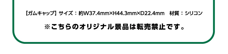 ガムキャップのサイズ：横幅約37.4ミリ×高さ約44.3ミリ×奥行約22.4ミリ 材質：シリコン ※こちらのオリジナル景品は転売禁止です。
