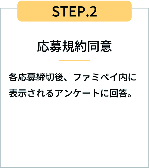 STEP2応募規約同意 各応募締切後、ファミペイ内に表示されるアンケートに回答。