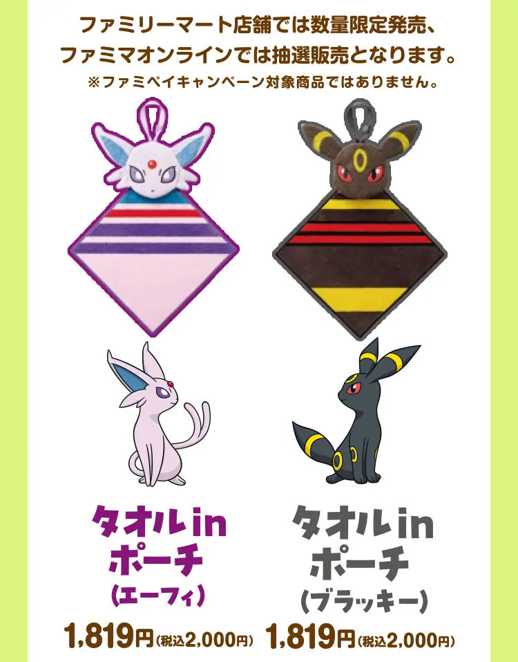 ファミリーマート店舗では数量限定発売、ファミマオンラインでは抽選販売となります。　※ファミペイキャンペーン対象商品ではありません。　タオルinポーチ（エーフィ） 1,819円（税込2,000円） タオルinポーチ（ブラッキー）　1,819円（税込2,000円）