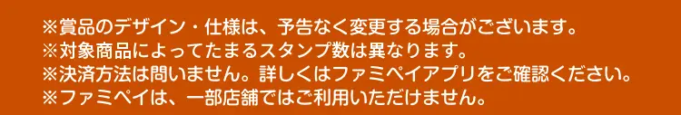 ※賞品のデザイン・仕様は、予告なく変更する場合がございます。　※対象商品によってたまるスタンプ数は異なります。　※決済方法は問いません。詳しくはファミペイアプリをご確認ください。　※ファミペイは、一部店舗ではご利用いただけません。