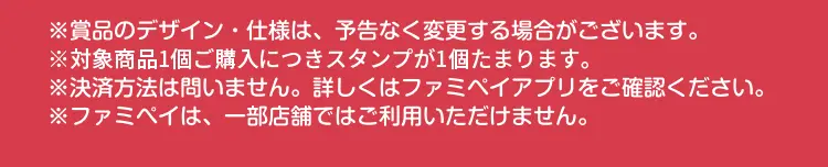 ※賞品のデザイン・仕様は、予告なく変更する場合がございます。　※対象商品1個ご購入につきスタンプが1個たまります。　※決済方法は問いません。詳しくはファミペイアプリをご確認ください。　※ファミペイは、一部店舗ではご利用いただけません。