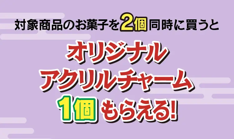 対象のお菓子を2個同時に買うとオリジナルアクリルチャーム1個もらえる！