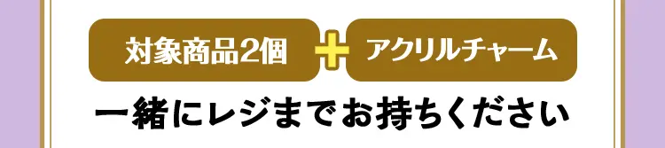 対象商品2個とアクリルチャームを一緒にレジまでお持ちください。