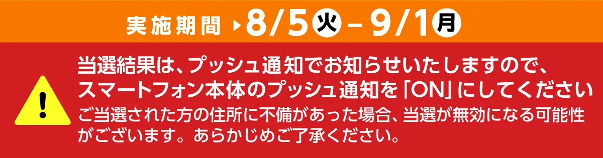 実施期間は8月5日火曜日から9月1日月曜日まで　当選結果は、プッシュ通知でお知らせいたしますので、スマートフォン本体のプッシュ通知を「ON」にしてください