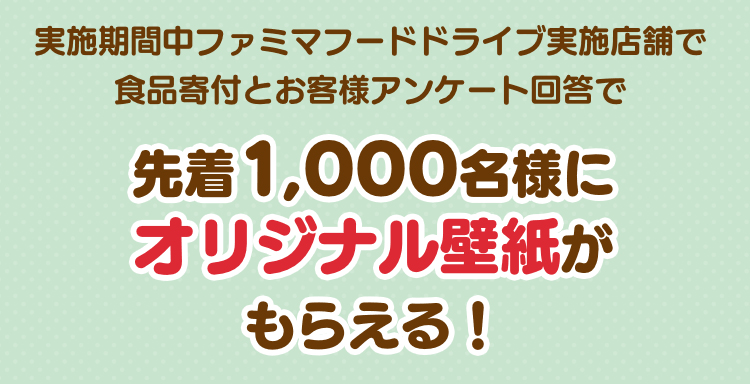実施期間中ファミマフードドライブ実施店舗で食品寄付とお客様アンケート回答で先着1,000名様にオリジナル壁紙がもらえる！