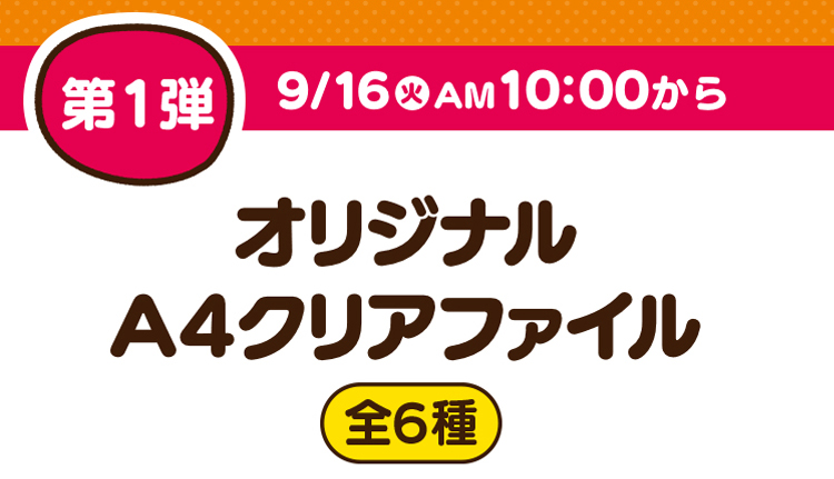 第1弾9月16日火曜日午前10時から　オリジナルA4クリアファイル（全6種）