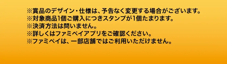 ※賞品のデザイン・仕様は、予告なく変更する場合がございます。※対象商品1個ご購入につきスタンプが1個たまります。※決済方法は問いません。※詳しくはファミペイアプリをご確認ください。※ファミペイは、一部店舗ではご利用いただけません。