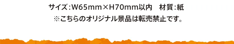 サイズ：横65ミリ×縦70ミリ以内／材質：紙※こちらのオリジナル景品は転売禁止です。