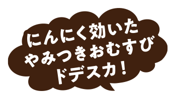 にんにく効いたやみつきおむすびドデスカ！