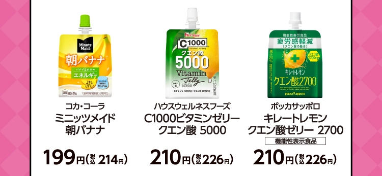 コカ・コーラ　ミニッツメイド 朝バナナ　199円（税込214円）／ハウスウェルネスフーズ　C1000ビタミンゼリー クエン酸 5000　210円（税込226円）／ポッカサッポロ　キレートレモン クエン酸ゼリー 2700　機能性表示食品　210円（税込226円）