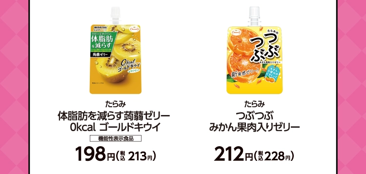 たらみ　体脂肪を減らす蒟蒻ゼリー0kcal ゴールドキウイ　機能性表示食品　198円（税込213円）／たらみ　つぶつぶ みかん果肉入りゼリー　212円（税込228円）