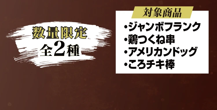 数量限定全2種 対象商品：ジャンボフランク、鶏つくね串、アメリカンドッグ、ころチキ棒