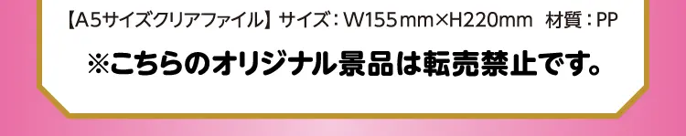 【A5サイズクリアファイル】サイズ：幅155ミリ×高さ220ミリ　材質：PP　※こちらのオリジナル景品は転売禁止です。