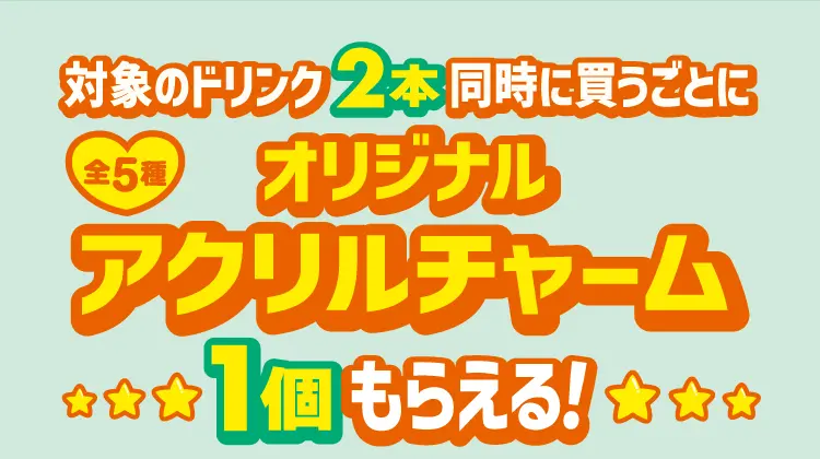 対象のドリンク2本同時に買うごとにオリジナルアクリルチャーム1個もらえる！