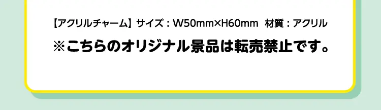 【アクリルチャーム】サイズ：幅50ミリメートル×高さ60ミリメートル　材質：アクリル　※こちらのオリジナル景品は転売禁止です。
