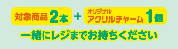 対象商品2本とオリジナルアクリルチャーム1個を一緒にレジまでお持ちください。