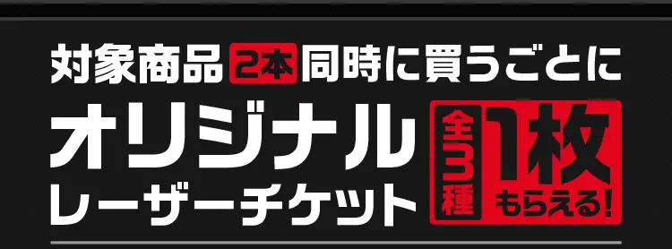対象商品2本同時に買うごとにオリジナルレーザーチケット（全3種）1枚もらえる！