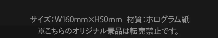 サイズ：幅160ミリメートル×高さ50ミリメートル　材質：ホログラム紙　※こちらのオリジナル景品は転売禁止です。