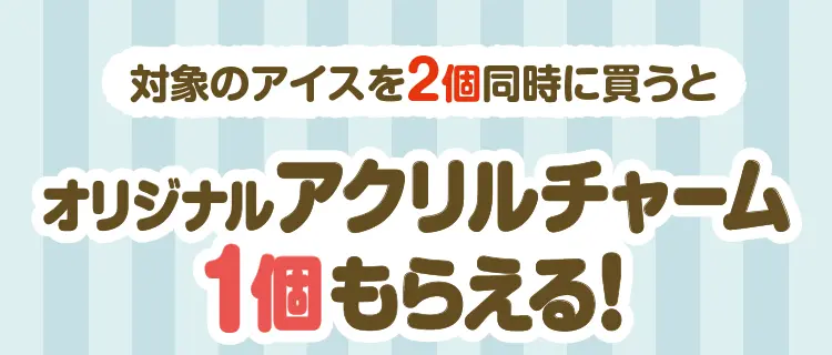 対象のアイス2個同時に買うとオリジナルアクリルチャーム1個もらえる！