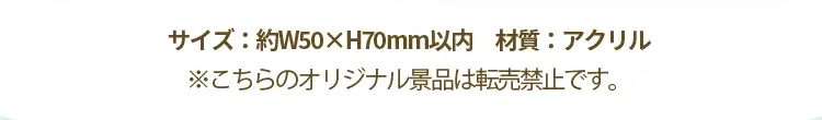 サイズ：幅50ミリメートル×高さ70ミリメートル　材質：アクリル　※こちらのオリジナル景品は転売禁止です。