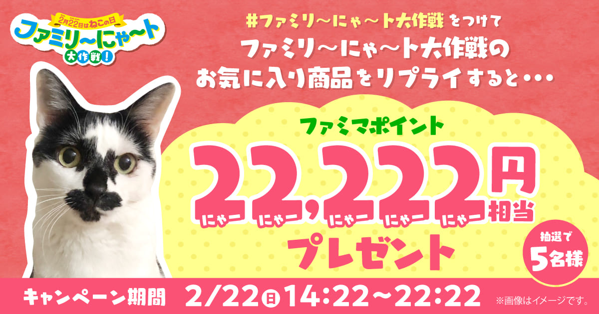＃ファミリ～にゃ～ト大作戦 をつけてファミリ～にゃ～ト大作戦のお気に入り商品をリプライすると抽選で5名様に22,222円のファミマポイントをプレゼント　キャンペーン期間：2月22日（日）14:22～22:22