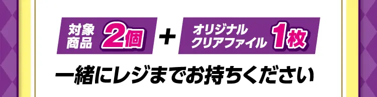 対象商品2個とオリジナルクリアファイル1枚を一緒にレジまでお持ちください。