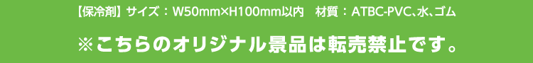 【保冷剤】サイズ：幅50ミリ×高さ100ミリ以内　材質：ATBC-PVC、水、ゴム　※こちらのオリジナル景品は転売禁止です。