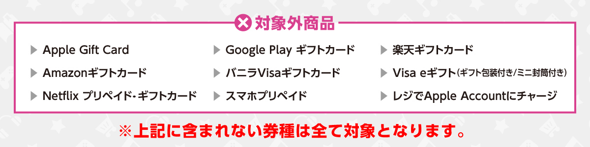 対象外商品　Apple Gift Card/Google Play ギフトカード/楽天ギフトカード/Amazonギフトカード/バニラVisaギフトカード/Visa eギフト（ギフト封筒付き/ミニ封筒付き）/Netflix プリペイド・ギフトカード/スマホプリペイド/レジでApple Accountにチャージ※上記に含まれない券種は全て対象となります。