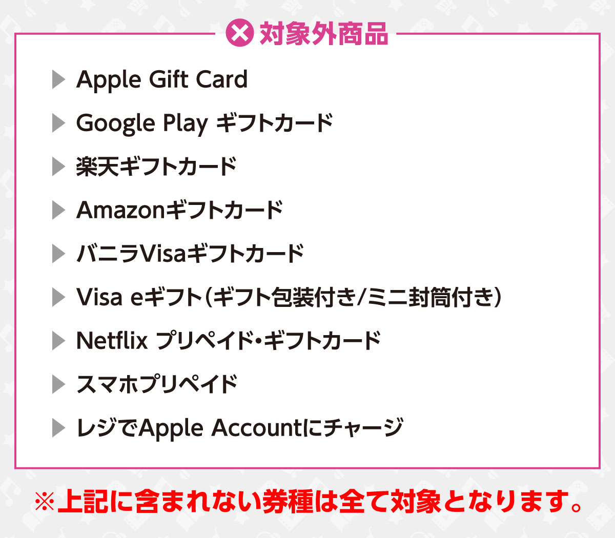 対象外商品　Apple Gift Card/Google Play ギフトカード/楽天ギフトカード/Amazonギフトカード/バニラVisaギフトカード/Visa eギフト（ギフト封筒付き/ミニ封筒付き）/Netflix プリペイド・ギフトカード/スマホプリペイド/レジでApple Accountにチャージ※上記に含まれない券種は全て対象となります。