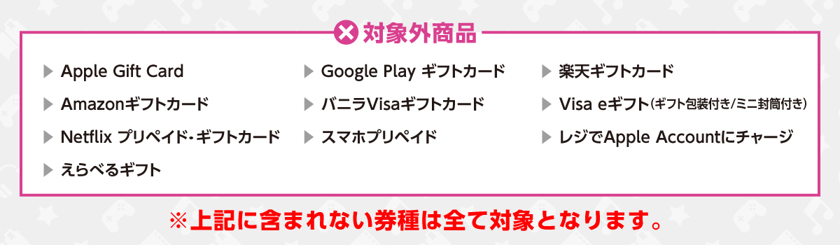 対象外商品　Apple Gift Card/Google Play ギフトカード/楽天ギフトカード/Amazonギフトカード/バニラVisaギフトカード/Visa eギフト（ギフト封筒付き/ミニ封筒付き）/Netflix プリペイド・ギフトカード/スマホプリペイド/レジでApple Accountにチャージ/えらべるギフト　※上記に含まれない券種は全て対象となります。