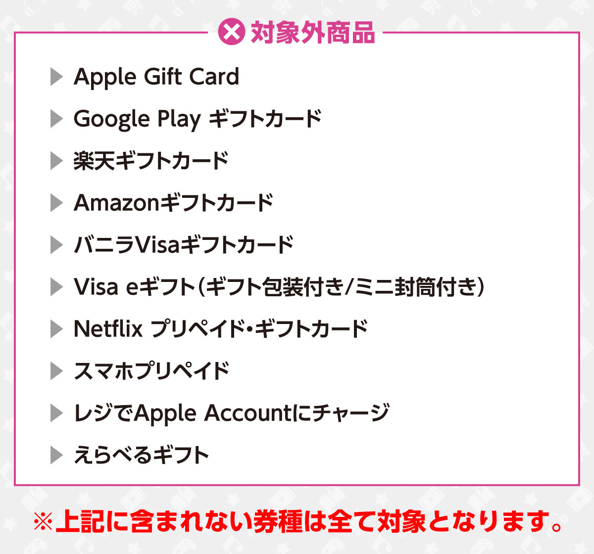 対象外商品　Apple Gift Card/Google Play ギフトカード/楽天ギフトカード/Amazonギフトカード/バニラVisaギフトカード/Visa eギフト（ギフト封筒付き/ミニ封筒付き）/Netflix プリペイド・ギフトカード/スマホプリペイド/レジでApple Accountにチャージ/えらべるギフト　※上記に含まれない券種は全て対象となります。