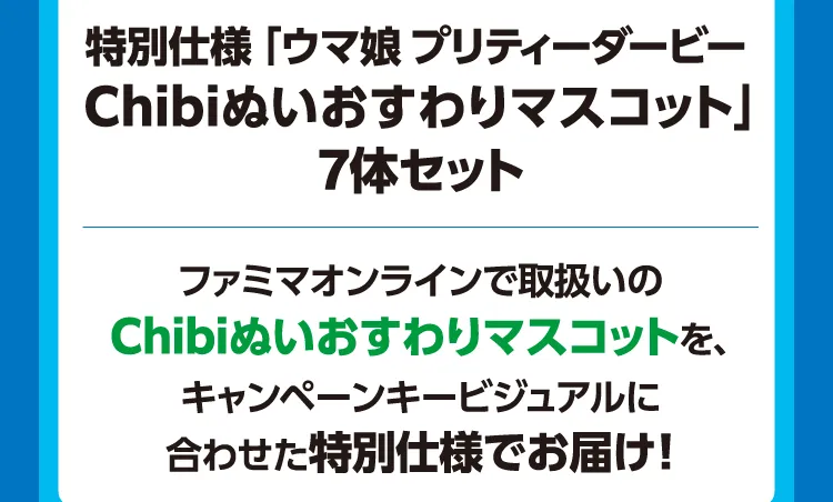 抽選で10名様に当たる！ 特別仕様「ウマ娘 プリティーダービー Chibiぬいおすわりマスコット」7体セット ファミマオンラインで取扱いのChibiぬいおすわりマスコットを、キャンペーンキービジュアルに合わせた特別仕様でお届け！