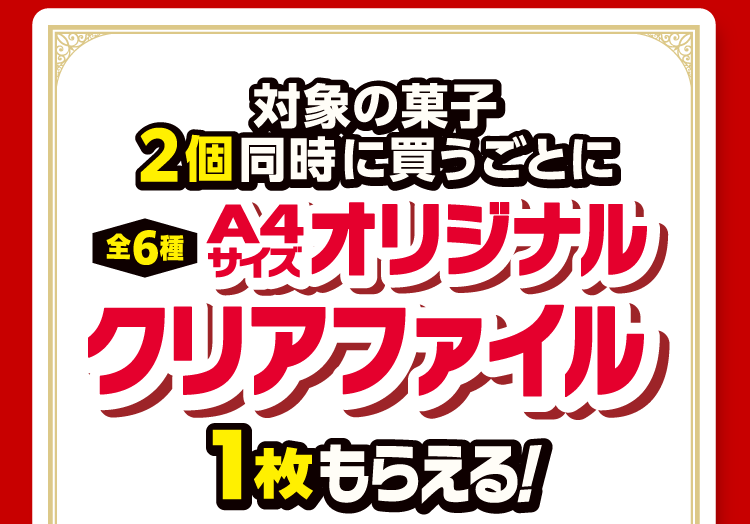対象の菓子2個同時に買うごとにA4オリジナルクリアファイル（全6種）1枚もらえる！