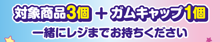 対象商品3個とガムキャップ1個を一緒にレジまでお持ちください