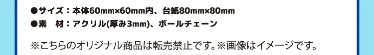 サイズ：本体60ミリメートル×60ミリメートル内、台紙80ミリメートル×80ミリメートル　素材：アクリル（厚み3ミリメートル）、ボールチェーン　※こちらのオリジナル商品は転売禁止です。※画像はイメージです。