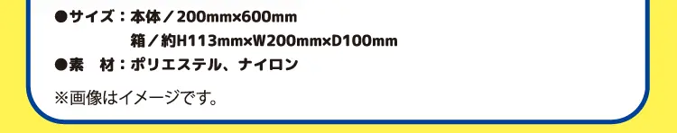 サイズ：本体／200ミリメートル×600ミリメートル　箱／約高さ113ミリメートル×幅200ミリメートル×奥行き100ミリメートル　素材：ポリエステル、ナイロン　※画像はイメージです。