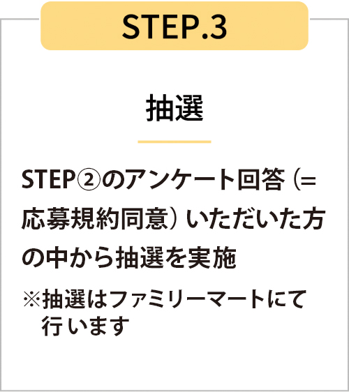 STEP3　STEP2のアンケート回答（=応募規約同意）いただいた方の中から抽選を実施※抽選はファミリーマートにて行います。