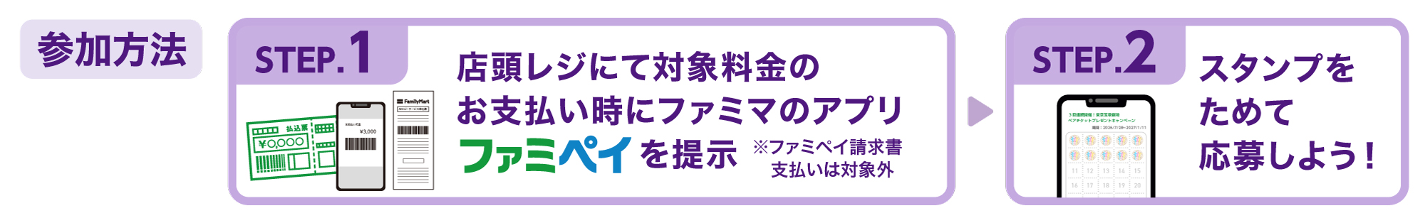 参加方法　STEP1 店頭レジにて対象料金のお支払い時にファミマのアプリファミペイを提示。※ファミペイ請求書支払いは対象外。STEP2　スタンプをためて応募しよう！