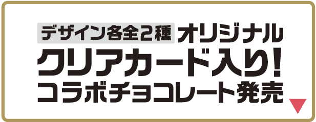 デザイン各全2種 オリジナルクリアカード入り!コラボチョコレート発売 詳しくはこちら
