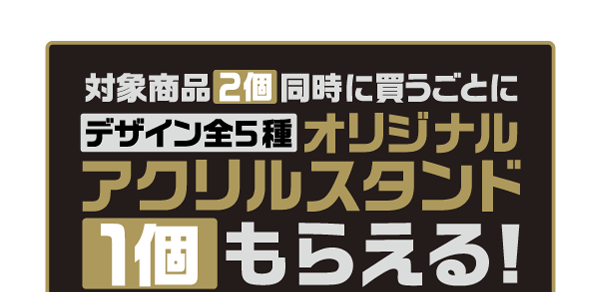 対象商品2個同時に買うごとにデザイン全5種オリジナルアクリルスタンド1個もらえる!