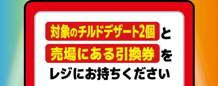 対象のチルドデザート2個と売場にある引換券をレジにお持ちください。