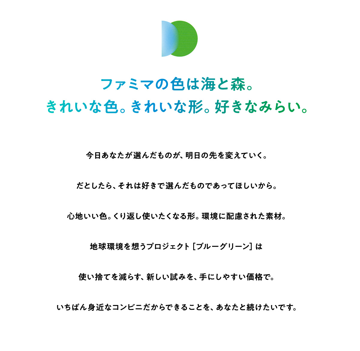 ファミマの色は海と森。きれいな色。きれいな形。好きなみらい。今日あなたが選んだものが、明日の先を変えていく。だとしたら、それは好きで選んだものであってほしいから。心地いい色。くり返し使いたくなる形。環境に配慮された素材。地球環境を想うプロジェクト［ブルーグリーン］は使い捨てを減らす、新しい試みを、手にしやすい価格で。いちばん身近なコンビニだからできることを、あなたと続けたいです。