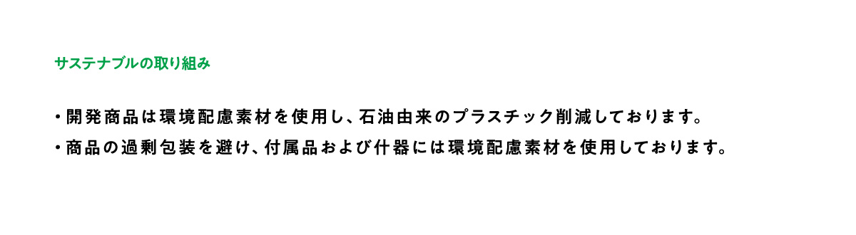 サステナブルへの取り組み：・開発商品は環境配慮素材を使用し、石油由来のプラスチック削減しております。・環境配慮のため、商品の過剰包装を避け、付属品及び什器にはFSC認証紙を使用しております。