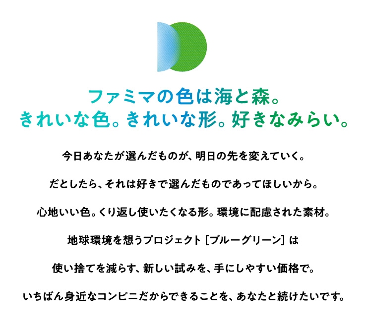 ファミマの色は海と森。きれいな色。きれいな形。好きなみらい。今日あなたが選んだものが、明日の先を変えていく。だとしたら、それは好きで選んだものであってほしいから。心地いい色。くり返し使いたくなる形。環境に配慮された素材。地球環境を想うプロジェクト［ブルーグリーン］は使い捨てを減らす、新しい試みを、手にしやすい価格で。いちばん身近なコンビニだからできることを、あなたと続けたいです。