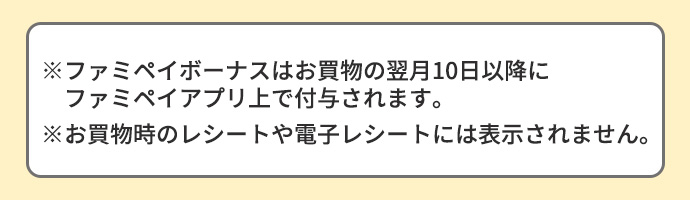 ※ファミペイボーナスはお買物の翌月10日以降にファミペイアプリ上で付与されます。※お買い物時のレシートや電子レシートには表示されません