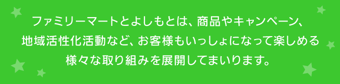 ファミリーマートとよしもとは、商品やキャンペーン、地域活性化活動など、お客様もいっしょになって楽しめる様々な取り組みを展開してまいります。