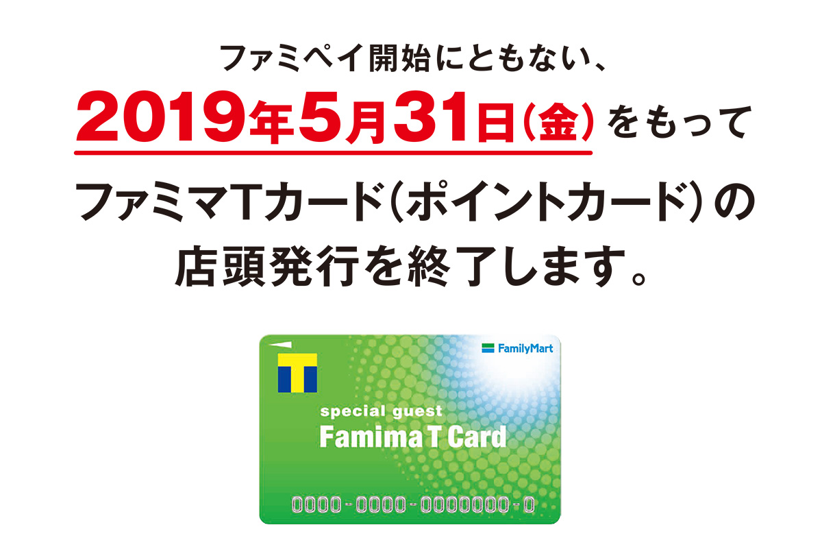 ファミペイ開始にともない、2019年5月31日(金)をもってファミマＴカード（ポイントカード）の店頭 発行を終了します。