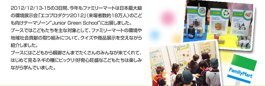 2012/12/13-15の３日間、今年もファミリーマートは日本最大級の環境展示会「エコプロダクツ2012」（来場者数約18万人）のこども向けテーマゾーン“Junior Green School”に出展しました。ブースではこどもたちを主な対象として、ファミリーマートの環境や地域社会貢献の取り組みについて、クイズや商品展示を交えながら紹介しました。ブースにはこどもから親御さんまでたくさんのみんなが来てくれて、はじめて見るネギの種にビックリ！好奇心旺盛なこどもたちは楽しみながら学んでいました。